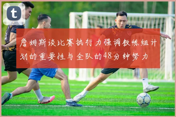詹姆斯谈比赛执行力强调教练组计划的重要性与全队的48分钟努力