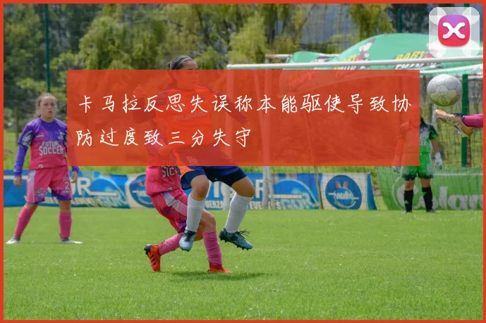 卡马拉反思失误称本能驱使导致协防过度致三分失守