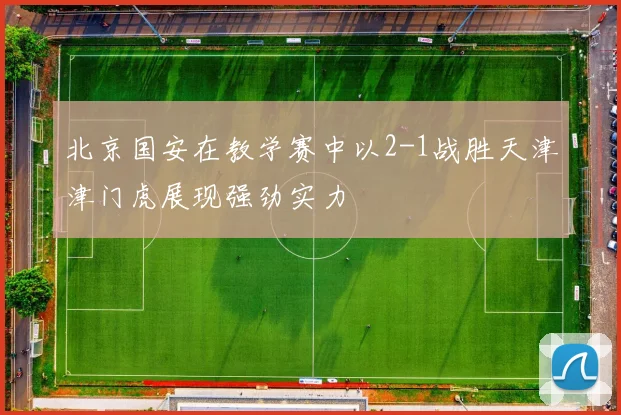 北京国安在教学赛中以2-1战胜天津津门虎展现强劲实力