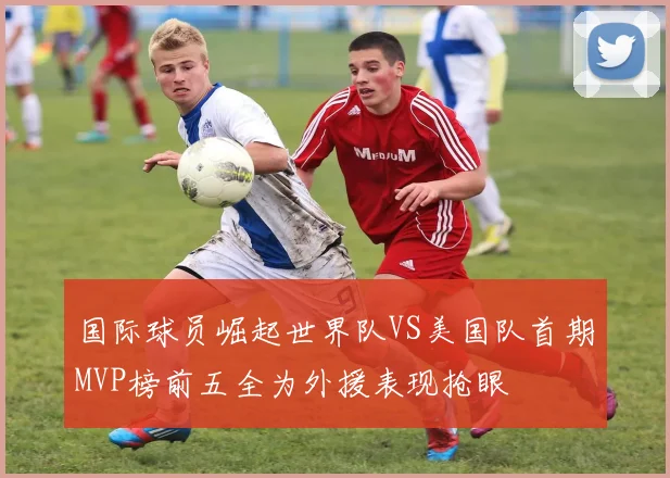 国际球员崛起世界队VS美国队首期MVP榜前五全为外援表现抢眼