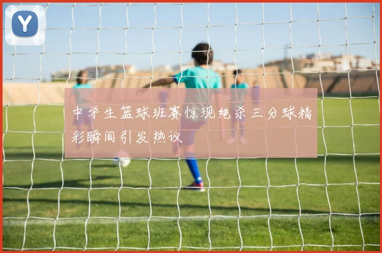 中学生篮球班赛惊现绝杀三分球精彩瞬间引发热议
