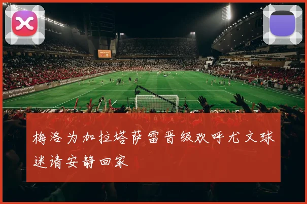 梅洛为加拉塔萨雷晋级欢呼尤文球迷请安静回家
