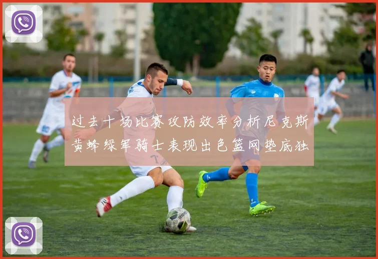过去十场比赛攻防效率分析尼克斯黄蜂绿军骑士表现出色篮网垫底独占鳌头