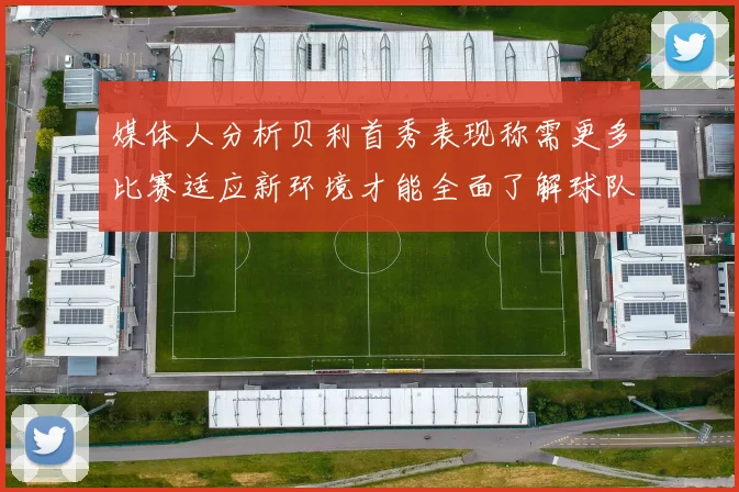 媒体人分析贝利首秀表现称需更多比赛适应新环境才能全面了解球队