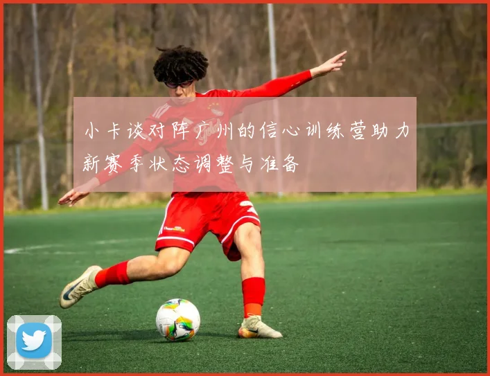小卡谈对阵广州的信心训练营助力新赛季状态调整与准备