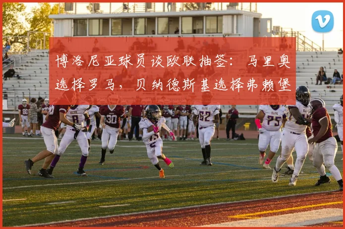 博洛尼亚球员谈欧联抽签：马里奥选择罗马，贝纳德斯基选择弗赖堡