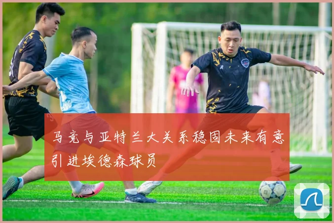 马竞与亚特兰大关系稳固未来有意引进埃德森球员
