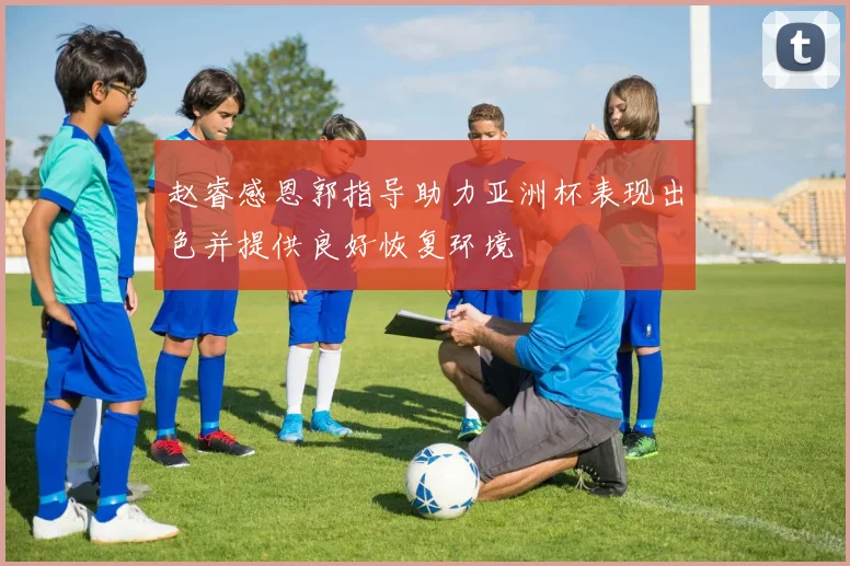 赵睿感恩郭指导助力亚洲杯表现出色并提供良好恢复环境
