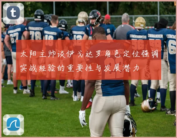 太阳主帅谈伊戈达罗角色定位强调实战经验的重要性与发展潜力
