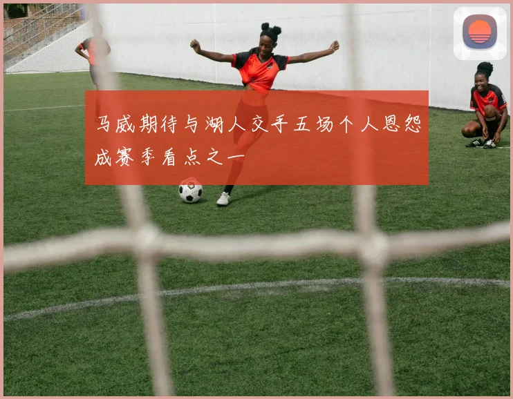 马威期待与湖人交手五场个人恩怨成赛季看点之一