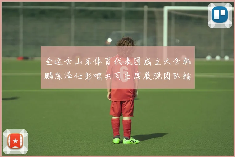 全运会山东体育代表团成立大会韩鹏陈泽仕彭啸共同出席展现团队精神与风采