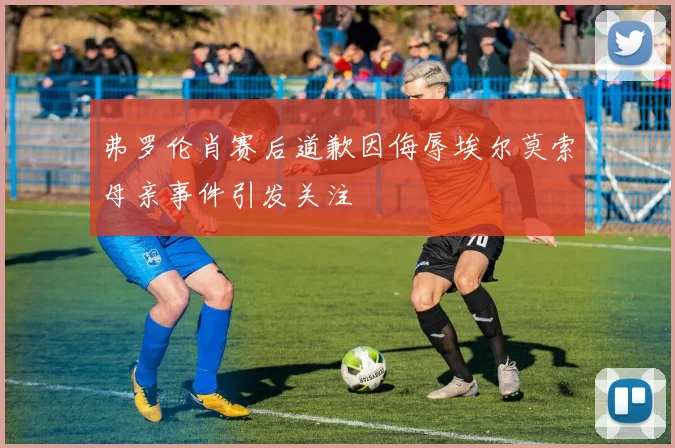 弗罗伦肖赛后道歉因侮辱埃尔莫索母亲事件引发关注