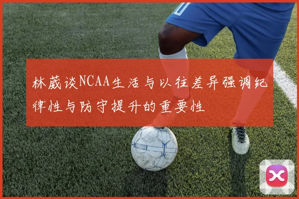 林葳谈NCAA生活与以往差异强调纪律性与防守提升的重要性