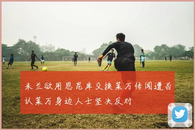 米兰欲用恩昆库交换莱万传闻遭否认莱万身边人士坚决反对