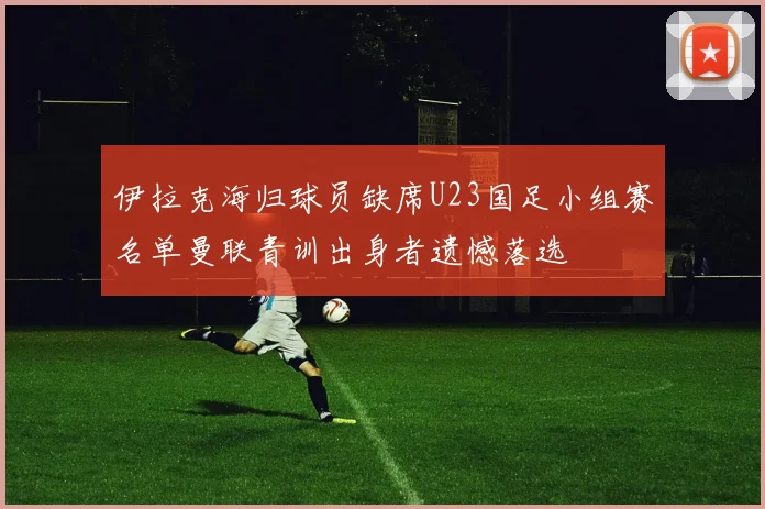 伊拉克海归球员缺席U23国足小组赛名单曼联青训出身者遗憾落选