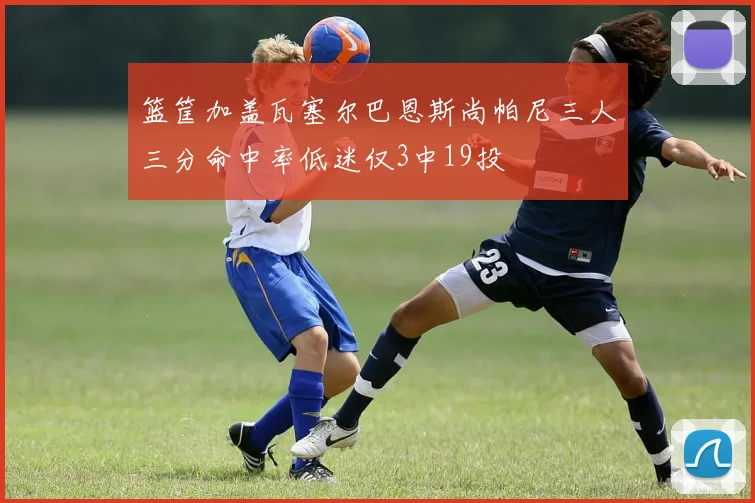 篮筐加盖瓦塞尔巴恩斯尚帕尼三人三分命中率低迷仅3中19投