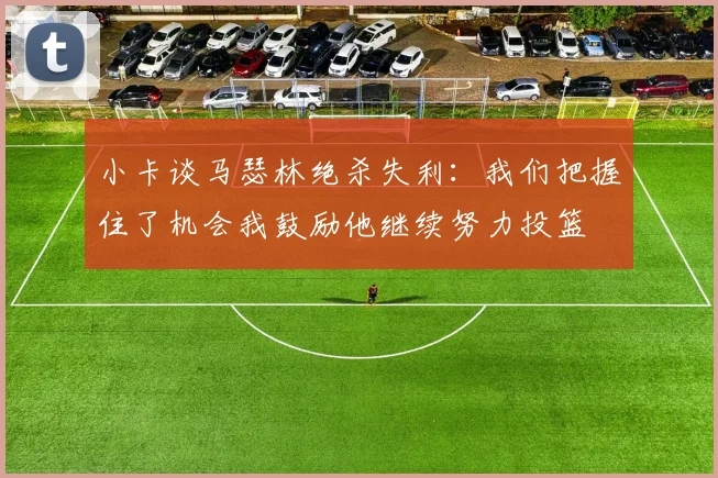 小卡谈马瑟林绝杀失利：我们把握住了机会我鼓励他继续努力投篮