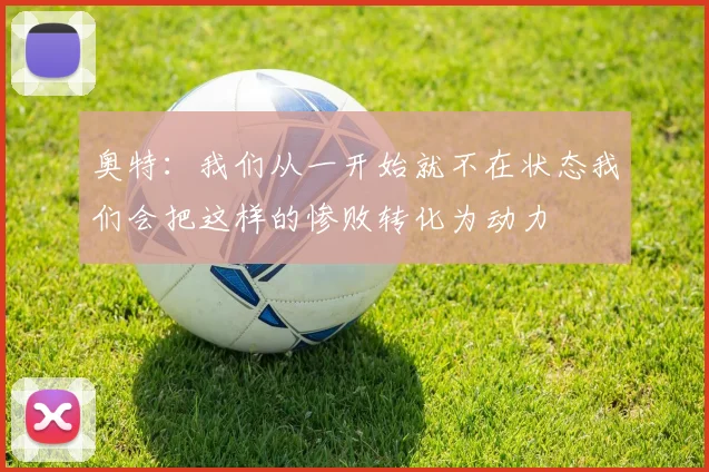 奥特：我们从一开始就不在状态我们会把这样的惨败转化为动力
