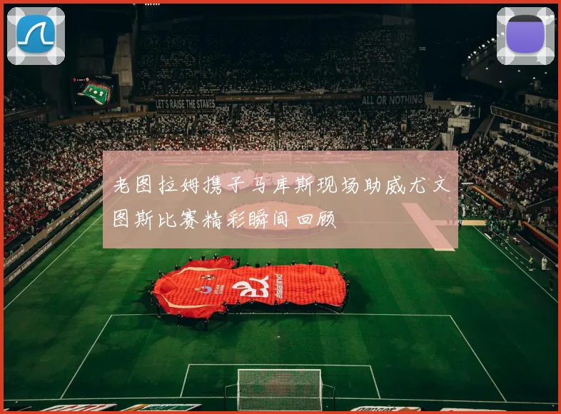 老图拉姆携子马库斯现场助威尤文图斯比赛精彩瞬间回顾