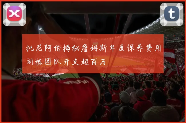 托尼阿伦揭秘詹姆斯年度保养费用训练团队开支超百万