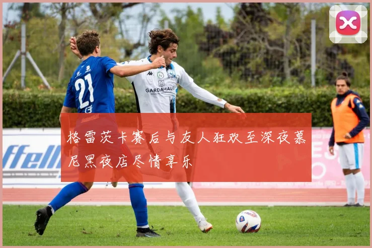 格雷茨卡赛后与友人狂欢至深夜慕尼黑夜店尽情享乐