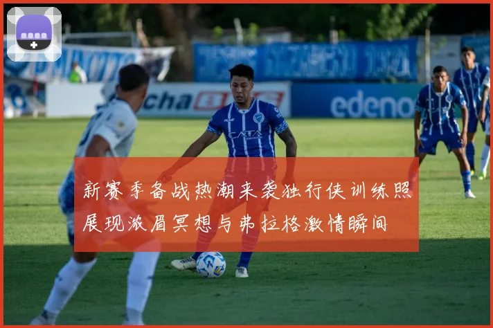 新赛季备战热潮来袭独行侠训练照展现浓眉冥想与弗拉格激情瞬间