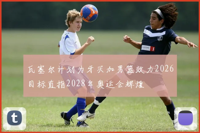 瓦塞尔计划为牙买加男篮效力2026目标直指2028年奥运会辉煌