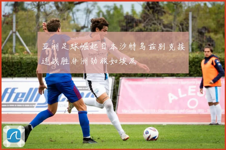 亚洲足球崛起日本沙特乌兹别克接连战胜非洲劲旅如埃及