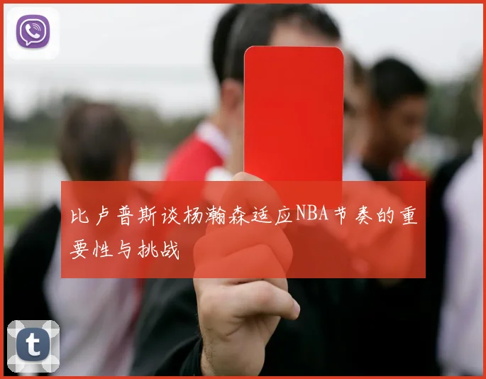 比卢普斯谈杨瀚森适应NBA节奏的重要性与挑战