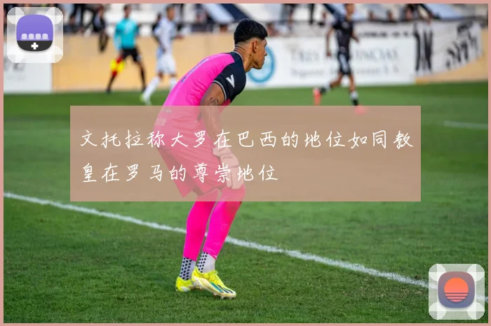 文托拉称大罗在巴西的地位如同教皇在罗马的尊崇地位