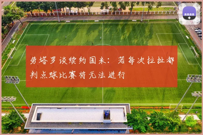 劳塔罗谈续约国米：若每次拉扯都判点球比赛将无法进行