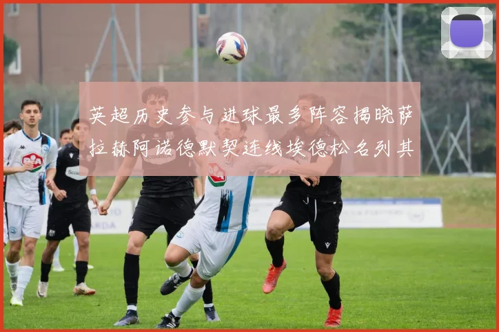 英超历史参与进球最多阵容揭晓萨拉赫阿诺德默契连线埃德松名列其中